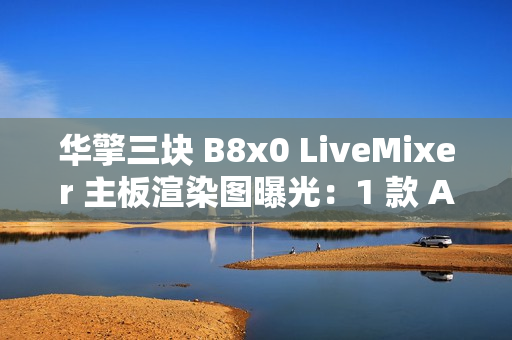 华擎三块 B8x0 LiveMixer 主板渲染图曝光：1 款 AMD、2 款英特尔