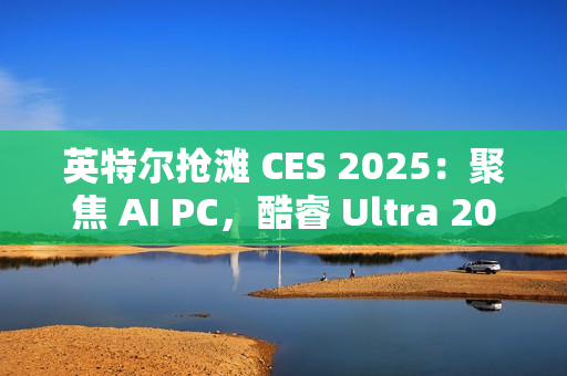 英特尔抢滩 CES 2025：聚焦 AI PC，酷睿 Ultra 200S / H / HX 处理器蓄势待发