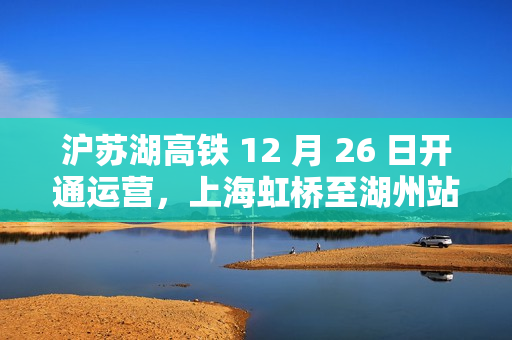沪苏湖高铁 12 月 26 日开通运营，上海虹桥至湖州站最快 55 分钟可达