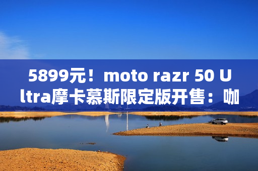 5899元！moto razr 50 Ultra摩卡慕斯限定版开售：咖啡渣做后壳