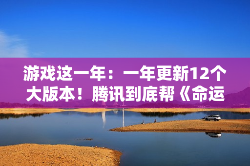 游戏这一年：一年更新12个大版本！腾讯到底帮《命运方舟》填了多少大坑？