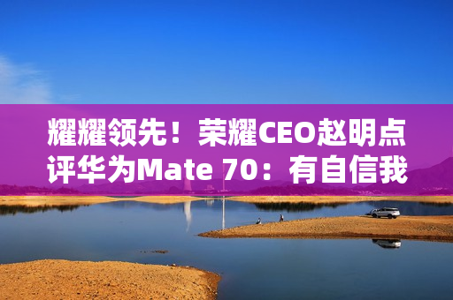 耀耀领先！荣耀CEO赵明点评华为Mate 70：有自信我们的拍照更好