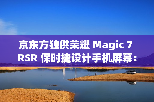 京东方独供荣耀 Magic 7 RSR 保时捷设计手机屏幕：全新一代 Q10 发光器件、微棱镜技术