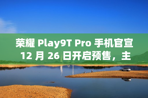 荣耀 Play9T Pro 手机官宣 12 月 26 日开启预售，主打“轻薄抗摔”