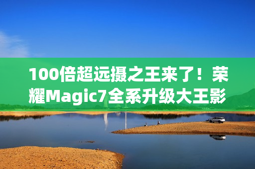 100倍超远摄之王来了！荣耀Magic7全系升级大王影像