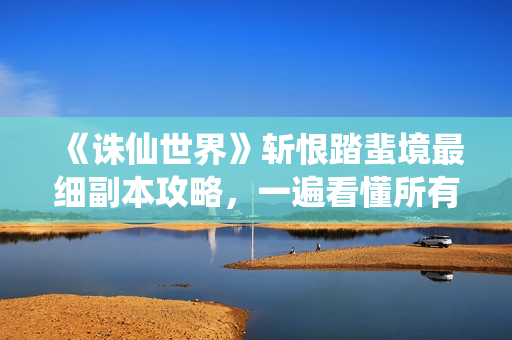 《诛仙世界》斩恨踏蜚境最细副本攻略，一遍看懂所有细节！