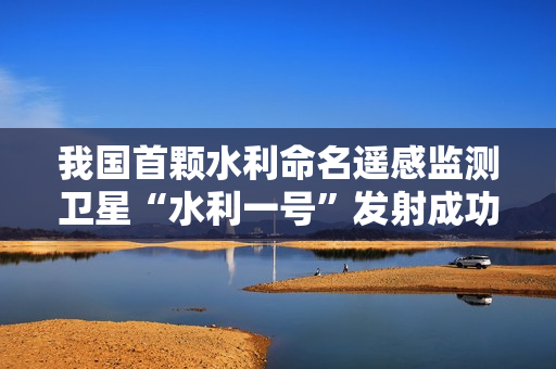 我国首颗水利命名遥感监测卫星“水利一号”发射成功，预计明年汛前可正式投入使用