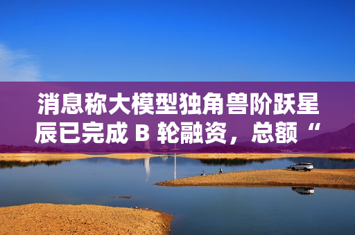 消息称大模型独角兽阶跃星辰已完成 B 轮融资，总额“数亿美元”