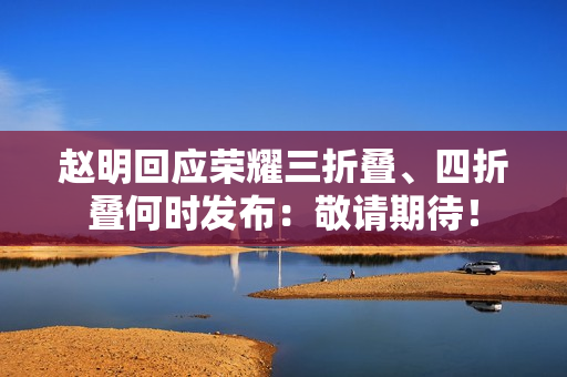 赵明回应荣耀三折叠、四折叠何时发布：敬请期待！