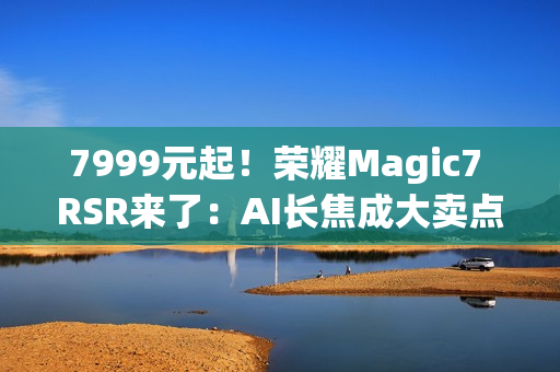 7999元起！荣耀Magic7 RSR来了：AI长焦成大卖点