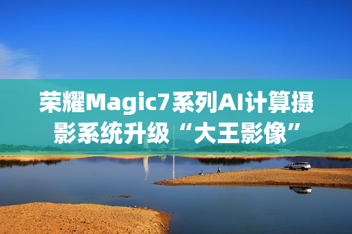 荣耀Magic7系列AI计算摄影系统升级“大王影像”