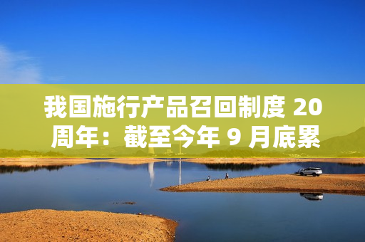 我国施行产品召回制度 20 周年：截至今年 9 月底累计开展缺陷汽车召回 3023 次，涉及车辆达 1.12 亿辆