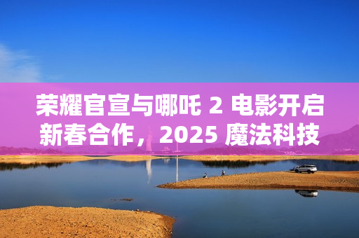 荣耀官宣与哪吒 2 电影开启新春合作，2025 魔法科技年货节同步开启