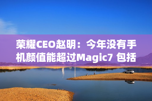 荣耀CEO赵明：今年没有手机颜值能超过Magic7 包括华为Mate 70、小米15