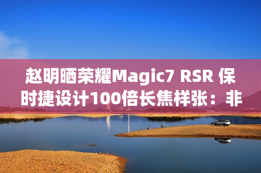 赵明晒荣耀Magic7 RSR 保时捷设计100倍长焦样张：非常震撼