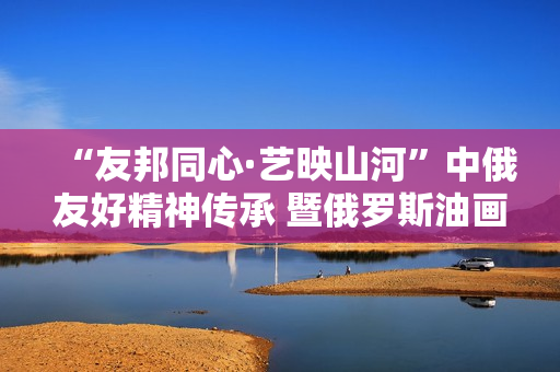 “友邦同心·艺映山河”中俄友好精神传承 暨俄罗斯油画艺术展隆重开幕