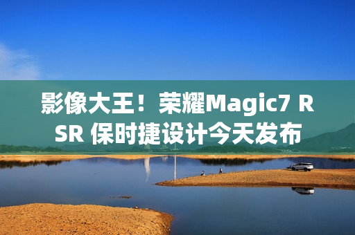 影像大王！荣耀Magic7 RSR 保时捷设计今天发布