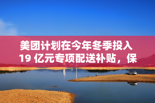 美团计划在今年冬季投入 19 亿元专项配送补贴，保障低温天气下配送骑手
