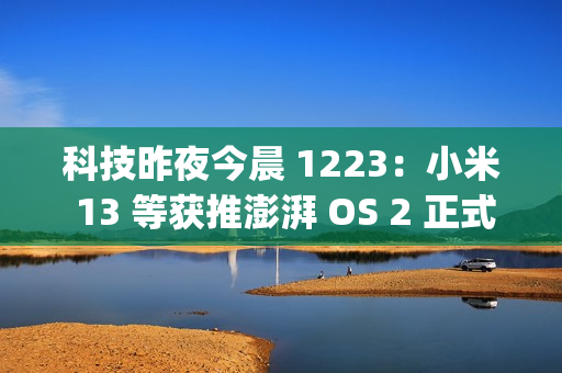 科技昨夜今晨 1223：小米 13 等获推澎湃 OS 2 正式版；OPPO 申请注册“ophone”商标；领克 Z20 纯电 SUV 上市...