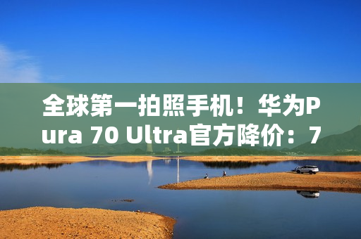 全球第一拍照手机！华为Pura 70 Ultra官方降价：7499元起
