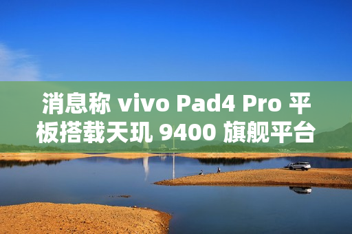消息称 vivo Pad4 Pro 平板搭载天玑 9400 旗舰平台、额定电池容量 11790mAh