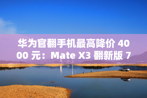 华为官翻手机最高降价 4000 元：Mate X3 翻新版 7999 元起