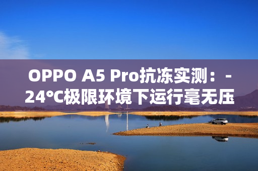 OPPO A5 Pro抗冻实测：-24℃极限环境下运行毫无压力