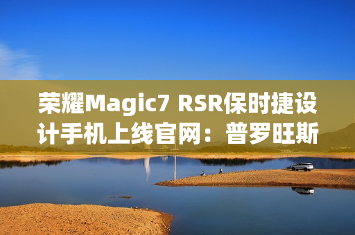 荣耀Magic7 RSR保时捷设计手机上线官网：普罗旺斯紫、玛瑙灰双色可选，最高24GB+1TB