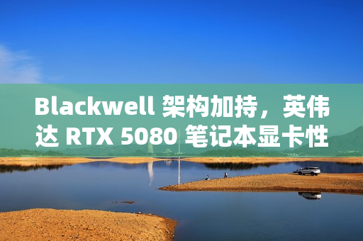 Blackwell 架构加持，英伟达 RTX 5080 笔记本显卡性能被曝比 4080 快 40%-60%