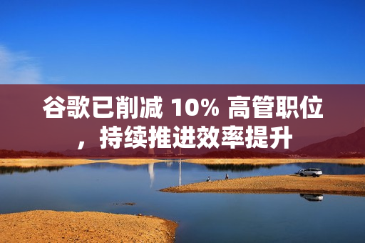谷歌已削减 10% 高管职位，持续推进效率提升