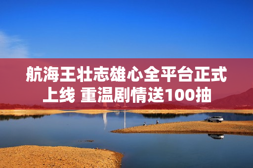 航海王壮志雄心全平台正式上线 重温剧情送100抽