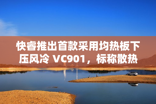 快睿推出首款采用均热板下压风冷 VC901，标称散热功耗 180W