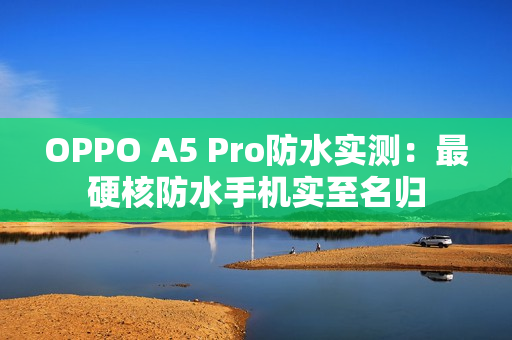 OPPO A5 Pro防水实测：最硬核防水手机实至名归