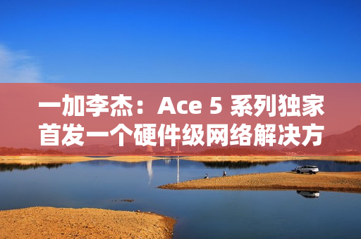 一加李杰：Ace 5 系列独家首发一个硬件级网络解决方案，针对抢网、远距离 Wi-Fi 信号等优化