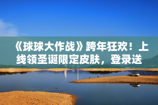 《球球大作战》跨年狂欢！上线领圣诞限定皮肤，登录送10把超大钥匙！