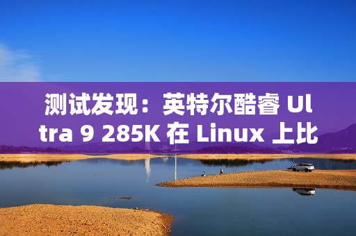 测试发现：英特尔酷睿 Ultra 9 285K 在 Linux 上比在 Win11 上快 6~8%