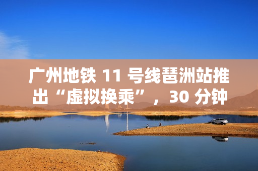 广州地铁 11 号线琶洲站推出“虚拟换乘”，30 分钟内站外换乘不影响乘车费用