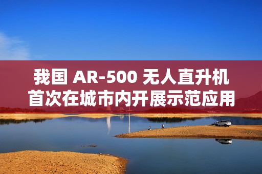 我国 AR-500 无人直升机首次在城市内开展示范应用