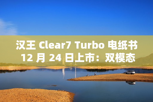 汉王 Clear7 Turbo 电纸书 12 月 24 日上市：双模态残影自清技术，2700mAh 电池