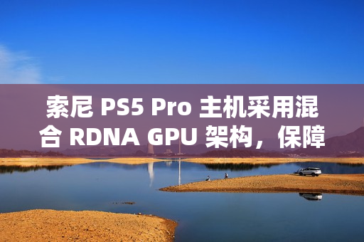 索尼 PS5 Pro 主机采用混合 RDNA GPU 架构，保障兼容 PS5 游戏代码