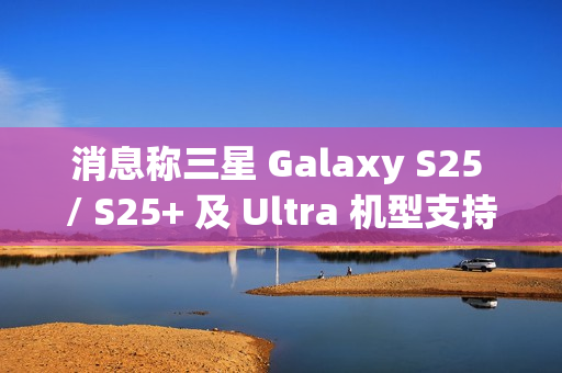 消息称三星 Galaxy S25 / S25+ 及 Ultra 机型支持 25/45W 无线充电，但不支持 Qi2 协议