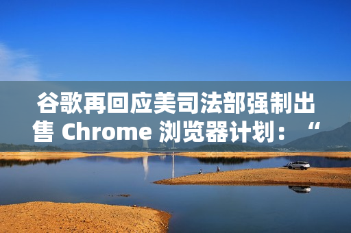 谷歌再回应美司法部强制出售 Chrome 浏览器计划：“极端”且违法