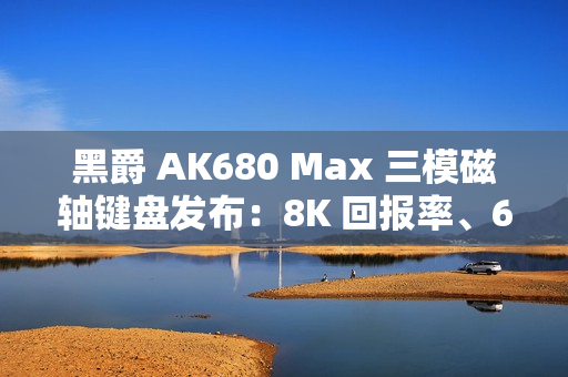 黑爵 AK680 Max 三模磁轴键盘发布：8K 回报率、68 键布局，99 元起
