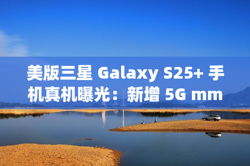 美版三星 Galaxy S25+ 手机真机曝光：新增 5G mmWave 天线，暗示效仿苹果告别实体 SIM 卡