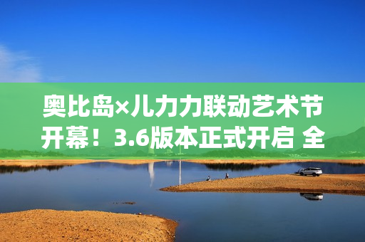 奥比岛×儿力力联动艺术节开幕！3.6版本正式开启 全新玩法&限定时装家具抢先看！