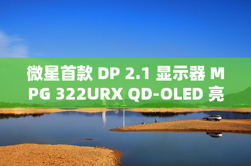 微星首款 DP 2.1 显示器 MPG 322URX QD-OLED 亮相：4K 240Hz 屏、3 年烧屏保
