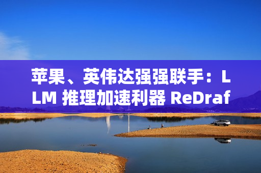 苹果、英伟达强强联手：LLM 推理加速利器 ReDrafter 开源，AI 性能提升 2.7 倍