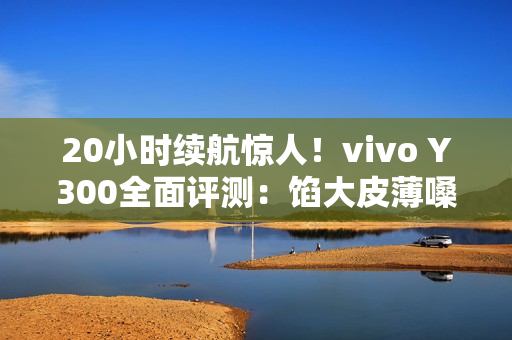 20小时续航惊人！vivo Y300全面评测：馅大皮薄嗓门大的续航神机