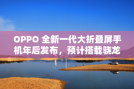 OPPO 全新一代大折叠屏手机年后发布，预计搭载骁龙 8 至尊版处理器