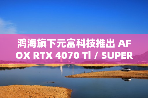 鸿海旗下元富科技推出 AFOX RTX 4070 Ti / SUPER 显卡，采用涡轮散热设计